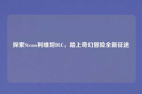 探索Steam利维坦DLC,踏上奇幻冒险全新征途