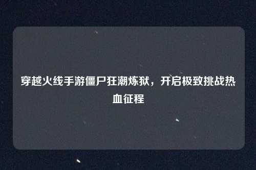 穿越火线手游僵尸狂潮炼狱,开启极致挑战热血征程