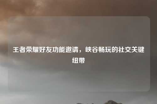 王者荣耀好友功能邀请,峡谷畅玩的社交关键纽带