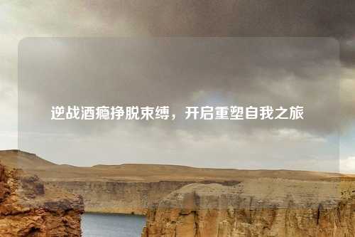 逆战酒瘾挣脱束缚,开启重塑自我之旅