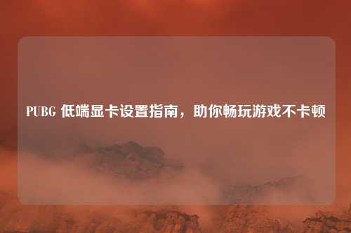 PUBG 低端显卡设置指南,助你畅玩游戏不卡顿