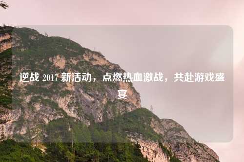 逆战 2017 新活动，点燃热血激战，共赴游戏盛宴