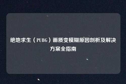 绝地求生(PUBG)画质变模糊原因剖析及解决方案全指南