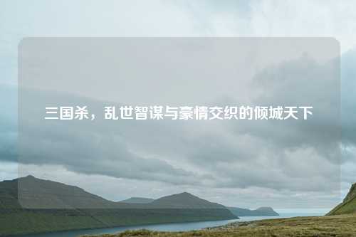 三国杀，乱世智谋与豪情交织的倾城天下