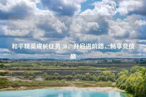 和平精英成长任务 30，开启进阶路，畅享竞技巅