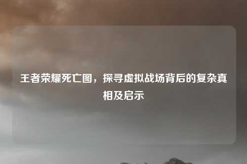 王者荣耀死亡图,探寻虚拟战场背后的复杂真相及启示