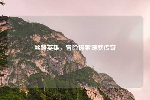 丝路英雄，冒险探索铸就传奇