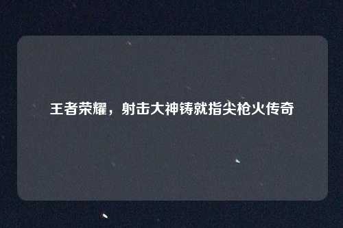 王者荣耀,射击大神铸就指尖枪火传奇