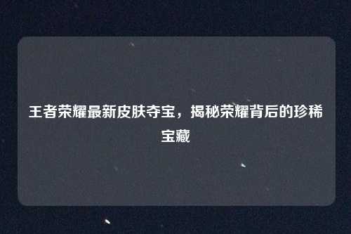 王者荣耀最新皮肤夺宝,揭秘荣耀背后的珍稀宝藏