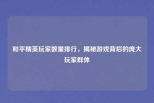 和平精英玩家数量排行,揭秘游戏背后的庞大玩家群体
