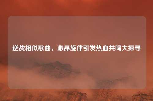 逆战相似歌曲，激昂旋律引发热血共鸣大探寻