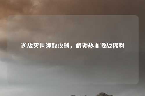 逆战灭世领取攻略,解锁热血激战福利