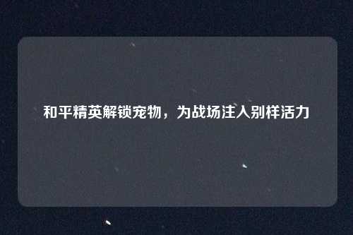 和平精英解锁宠物，为战场注入别样活力