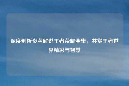 深度剖析炎黄解说王者荣耀全集,共赏王者世界精彩与智慧