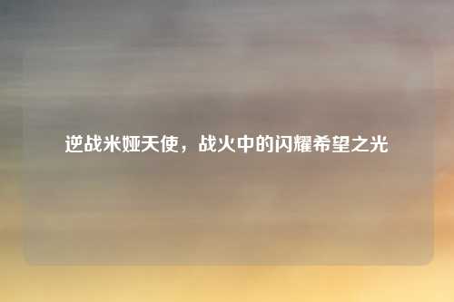 逆战米娅天使,战火中的闪耀希望之光