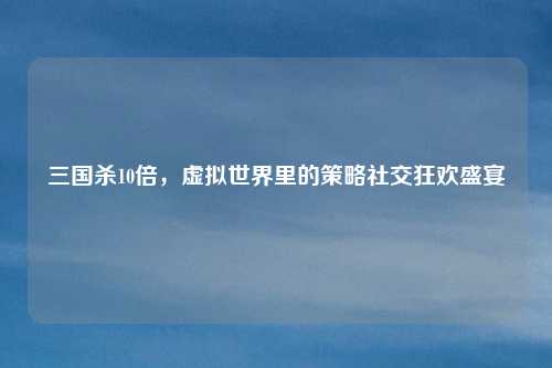 三国杀10倍，虚拟世界里的策略社交狂欢盛宴