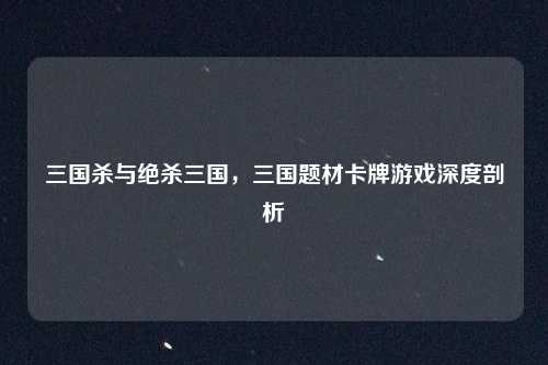 三国杀与绝杀三国,三国题材卡牌游戏深度剖析