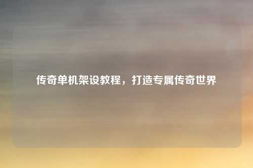 传奇单机架设教程,打造专属传奇世界