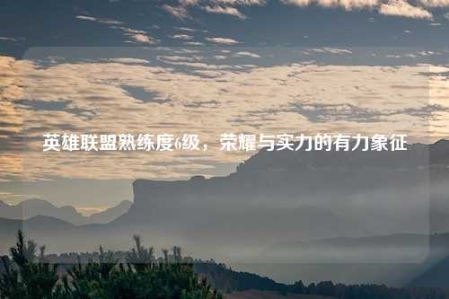 英雄联盟熟练度6级,荣耀与实力的有力象征