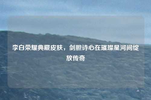 李白荣耀典藏皮肤，剑胆诗心在璀璨星河间绽放传奇