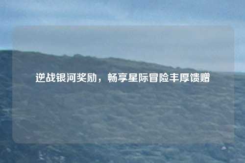 逆战银河奖励,畅享星际冒险丰厚馈赠