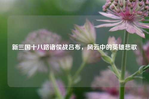 新三国十八路诸侯战吕布，风云中的英雄悲歌