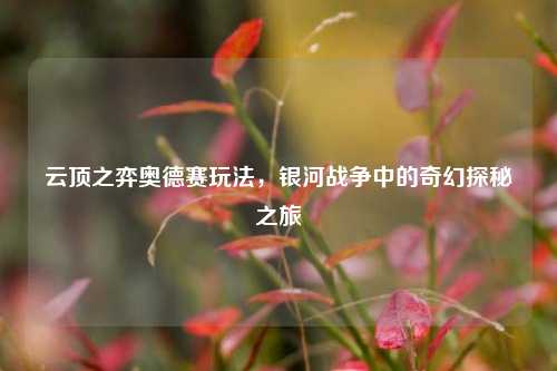 云顶之弈奥德赛玩法，银河战争中的奇幻探秘之旅