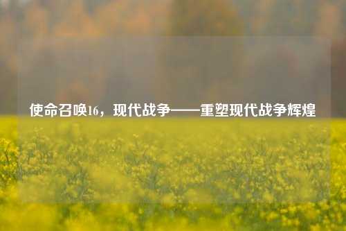使命召唤16，现代战争——重塑现代战争辉煌