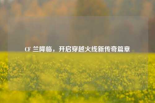 CF 兰降临，开启穿越火线新传奇篇章