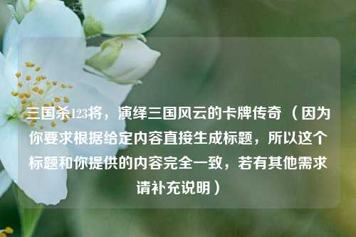 三国杀123将，演绎三国风云的卡牌传奇 （因为你要求根据给定内容直接生成标题，所以这个标题和你提供的内容完全一致，若有其他需求请补充说明）