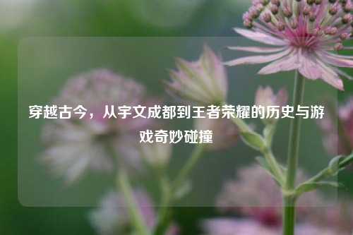 穿越古今,从宇文成都到王者荣耀的历史与游戏奇妙碰撞