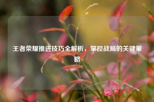 王者荣耀推进技巧全解析，掌控战局的关键策略