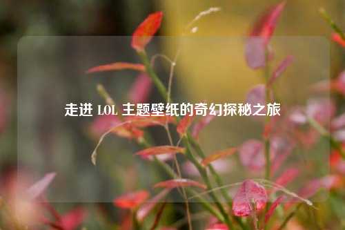 走进 LOL 主题壁纸的奇幻探秘之旅