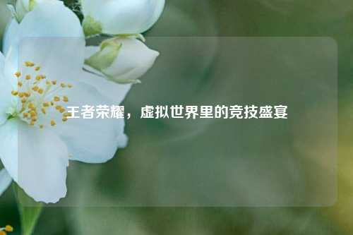 王者荣耀，虚拟世界里的竞技盛宴