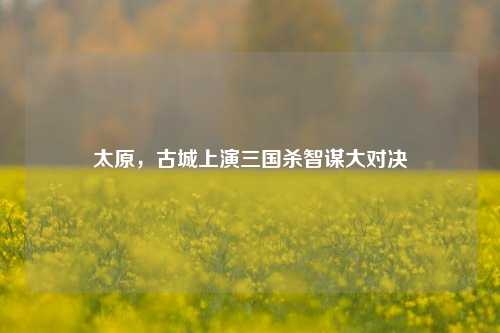太原，古城上演三国杀智谋大对决