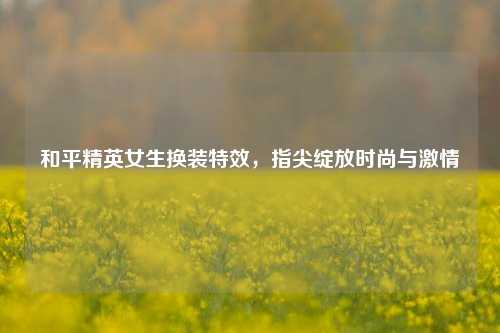 和平精英女生换装特效，指尖绽放时尚与激情