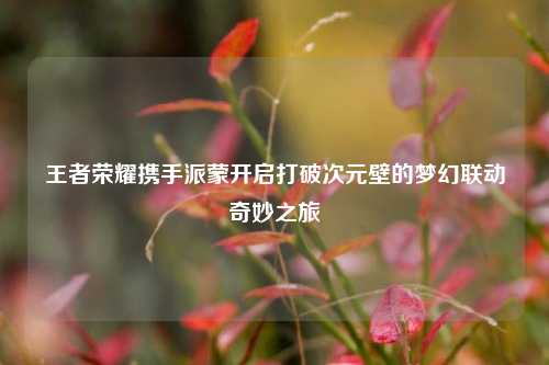 王者荣耀携手派蒙开启打破次元壁的梦幻联动奇妙之旅