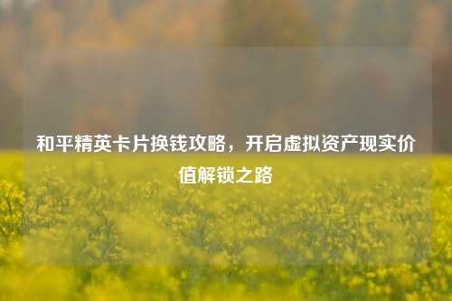 和平精英卡片换钱攻略,开启虚拟资产现实价值解锁之路