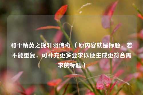 和平精英之挽轩羽传奇 （原内容就是标题，若不能重复，可补充更多要求以便生成更符合需求的标题）
