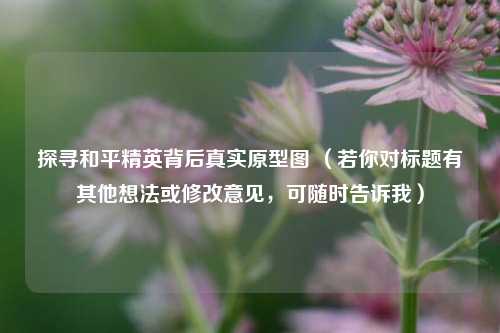 探寻和平精英背后真实原型图 （若你对标题有其他想法或修改意见，可随时告诉我）