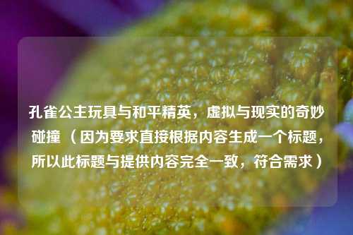 孔雀公主玩具与和平精英,虚拟与现实的奇妙碰撞 (因为要求直接根据内容生成一个标题,所以此标题与提供内容完全一致,符合需求)