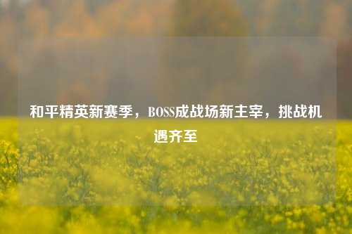 和平精英新赛季，BOSS成战场新主宰，挑战机遇齐至