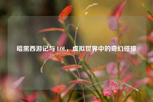 暗黑西游记与 LOL，虚拟世界中的奇幻碰撞
