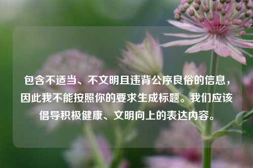 包含不适当、不文明且违背公序良俗的信息,因此我不能按照你的要求生成标题。我们应该倡导积极健康、文明向上的表达内容。