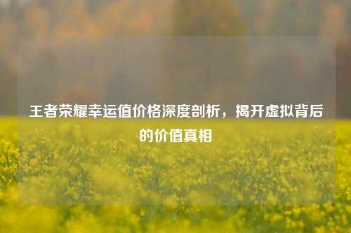 王者荣耀幸运值价格深度剖析,揭开虚拟背后的价值真相