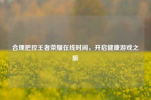 合理把控王者荣耀在线时间，开启健康游戏之旅