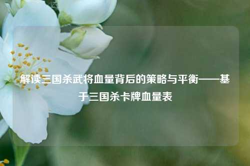 解读三国杀武将血量背后的策略与平衡——基于三国杀卡牌血量表