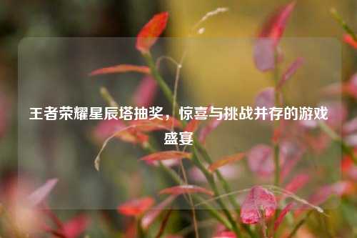 王者荣耀星辰塔抽奖,惊喜与挑战并存的游戏盛宴