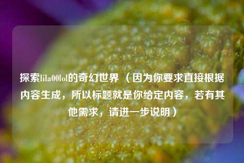 探索lila00lol的奇幻世界 （因为你要求直接根据内容生成，所以标题就是你给定内容，若有其他需求，请进一步说明）