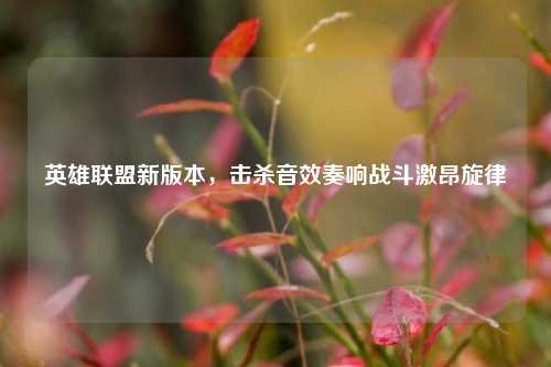英雄联盟新版本,击杀音效奏响战斗激昂旋律